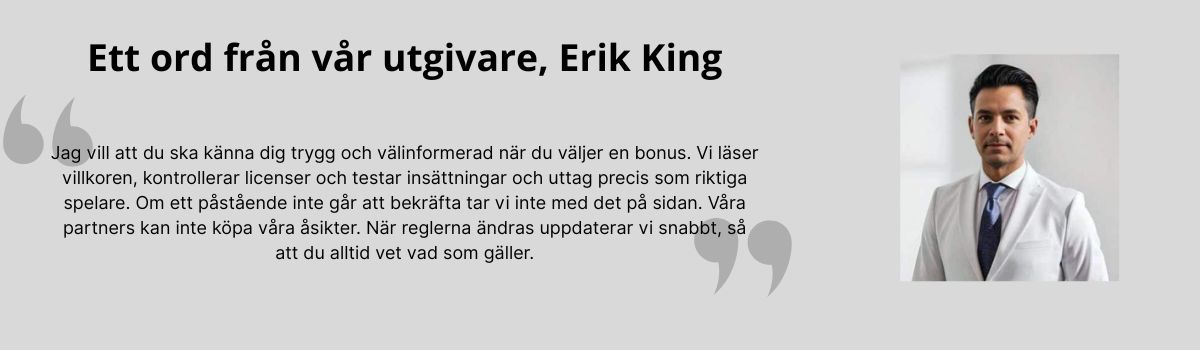 Jag vill att du ska känna dig trygg och välinformerad när du väljer en bonus. Vi läser villkoren, kontrollerar licenser och testar insättningar och uttag precis som riktiga spelare. Om ett påstående inte går att bekräfta tar vi inte med det på sidan. Våra partners kan inte köpa våra åsikter. När reglerna ändras uppdaterar vi snabbt, så att du alltid vet vad som gäller.